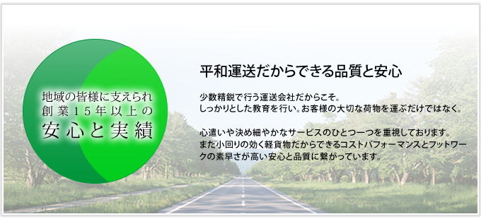 十勝帯広近郊・幕別町など地域の皆様に支えれ創業15年以上の安心と実績平和運送だからできる品質と安心少数精鋭で行う運送会社だからこそ。しっかりとした教育を行い。お客様の大切な荷物を運ぶだけではなく。心遣いや決め細やかなサービスのひとつ一つを重視しております。また小回りの効く軽貨物だからできるコストパフォーマンスとフットワークの素早さが高い安心と品質に繋がっています。